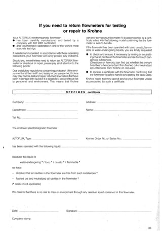 lf you need to return flowmeters for testing
or repair to Krohne
Your ALTOFLUX electromagnetic flowmeter
• has been carefully manufactured and tested by a
company with ISO 9001 certification
• and volumetrically calibrated in one of the world's most
accurate test rigs.
lf installed and operated in accordance with these operating
instructions, your flowmeter will rarely present any problems.
Should you nevertheless need to return an ALTOFLUX flow-
meter for checkout or repair, please pay strict attention to the
following points:
Oue to statutory regulations concerning protection of the envi-
ronment and the health and safety of our personnel, Krohne
may only handle, test and repair returned flowmetersthat have
been in contact with liquids if it is possible to do so without risk
to personnel and environment. This means that Krohne
SPECIMEN
Company: .................................................................,...........................
Department: .........................................................................................
Tel. No.: ...:............................................................................................
The enclosed electromagnetic flowmeter
ALTOFLUX, Type: ...............................................................................
can only service your flowmeter if it is accompanied by a certi-
ficate in line with the following model confirming that the flow-
meter is safe to handle.
lf the flowmeter has been operated with toxic, caustic, flamm-
able or water-endangering liquids, you are kindly requested
• to check and ensure, if necessary by rinsing or neutraliz-
ing, that all cavities in the flowmeter are free from such dan-
gerous substances.
(Directions on how you can find out whether the primary
head has tobe opened and then flushed out or neutralized
are obtainable from Krohne on request.)
• to enclose a certificate with the flowmeter confirming that
the flowmeter is safe to handle and stating the liquid used.
Krohne regret that they cannot service your flowmeter unless
accompanied by such a certificate.
certificate
Address: ...............................................................................................
Name: ...................................................................................................
Krohne Order No. or Series No.: ..................................................
has been operated with the following liquid: ............................................................................................................................................................
Because this liquid is
water-endangering * I toxic * I caustic * I flammable *
we have
- checked that all cavities in the flowmeter are free from such substances *
- flushed out and neutralized all cavities in the flowmeter *
(* delete if not applicable)
We confirm that there is no risk to man or environment through any residual liquid contained in this flowmeter.
' Date: .................................................................... S~n~ura: .............................................................................................................................
Company stamp:
83
 