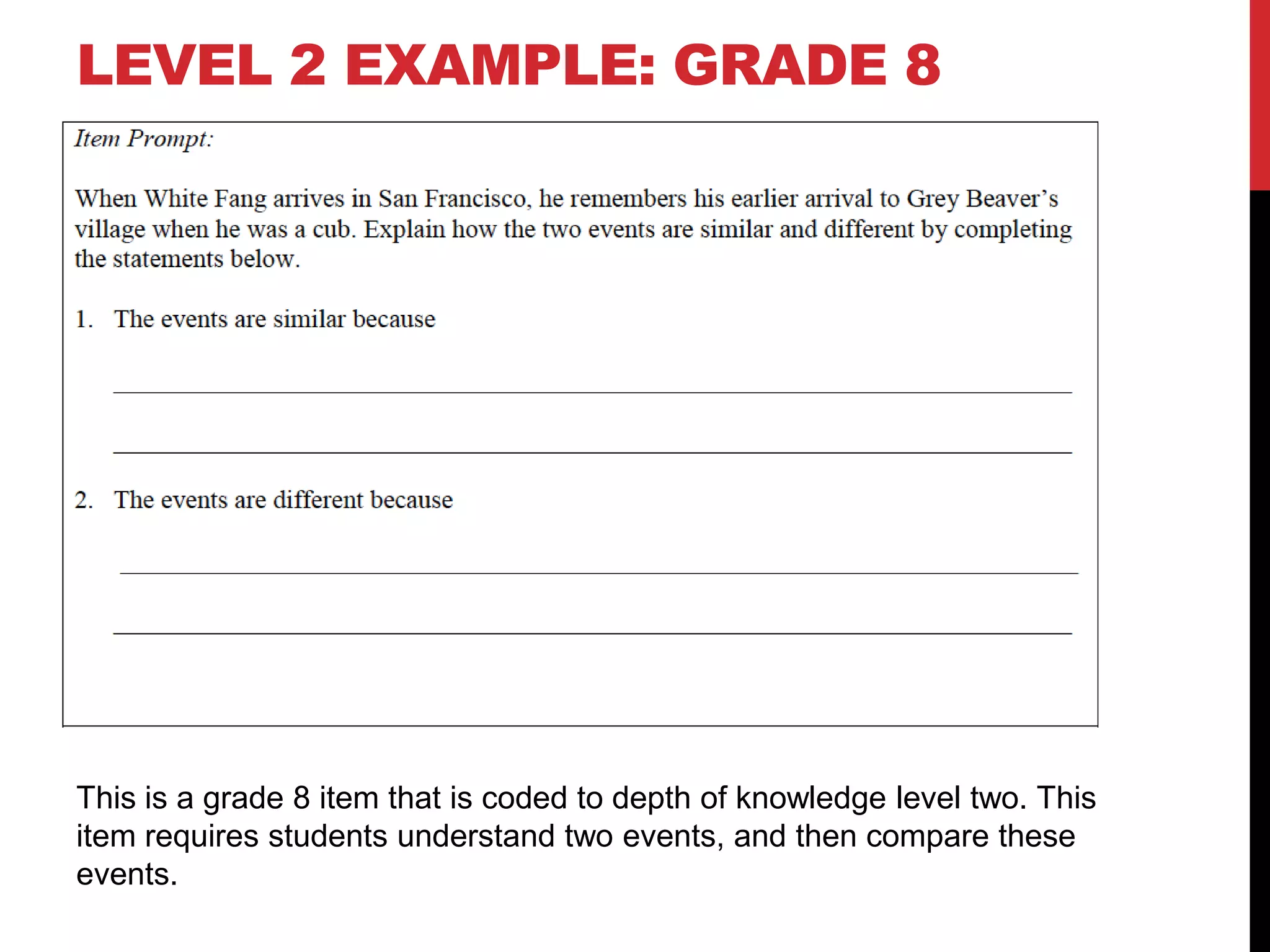 LEVEL 2 EXAMPLE: GRADE 8




This is a grade 8 item that is coded to depth of knowledge level two. This
item requires students understand two events, and then compare these
events.
 