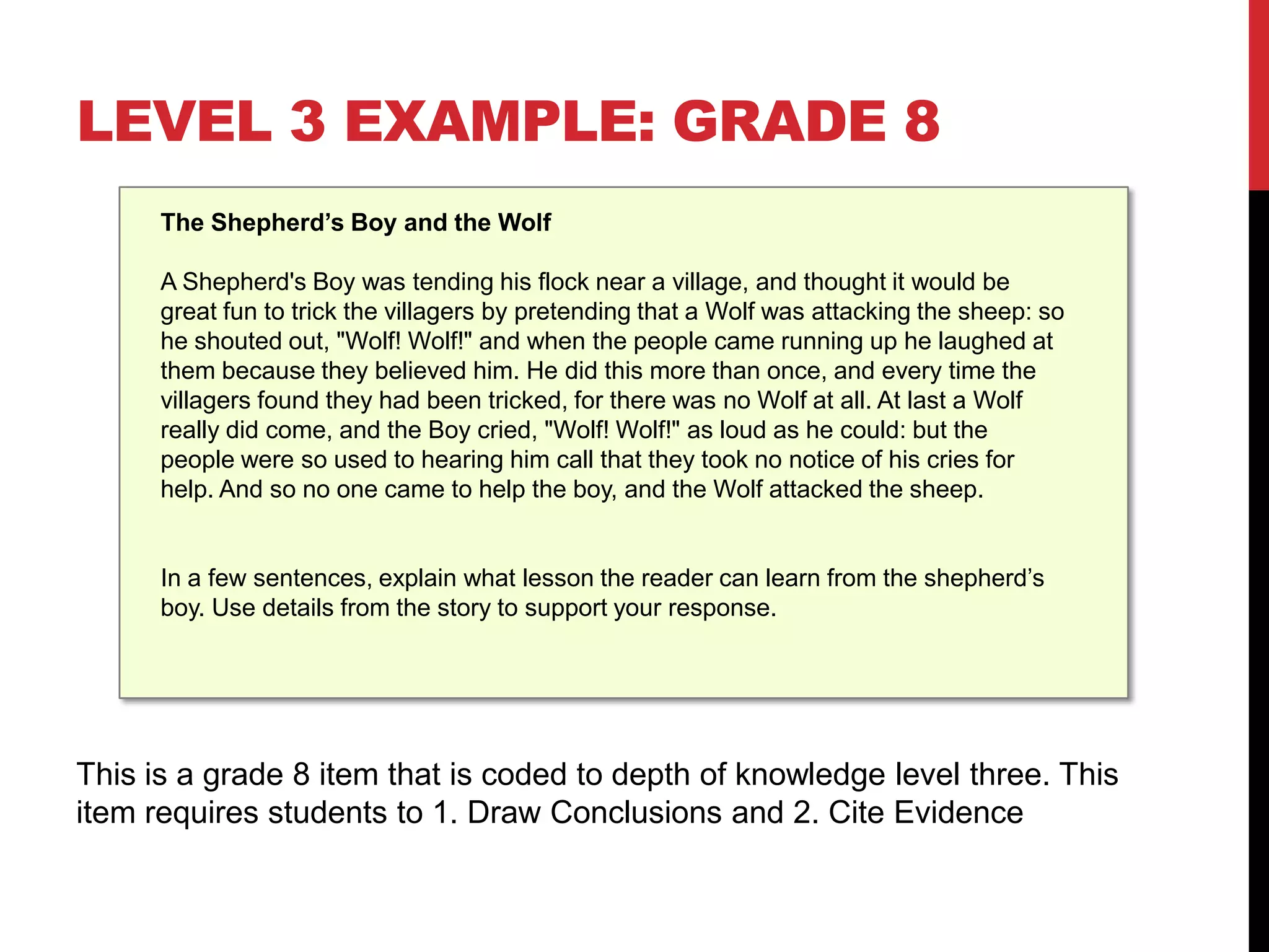 LEVEL 3 EXAMPLE: GRADE 8
      The Shepherd’s Boy and the Wolf

      A Shepherd's Boy was tending his flock near a village, and thought it would be
      great fun to trick the villagers by pretending that a Wolf was attacking the sheep: so
      he shouted out, "Wolf! Wolf!" and when the people came running up he laughed at
      them because they believed him. He did this more than once, and every time the
      villagers found they had been tricked, for there was no Wolf at all. At last a Wolf
      really did come, and the Boy cried, "Wolf! Wolf!" as loud as he could: but the
      people were so used to hearing him call that they took no notice of his cries for
      help. And so no one came to help the boy, and the Wolf attacked the sheep.


      In a few sentences, explain what lesson the reader can learn from the shepherd’s
      boy. Use details from the story to support your response.




This is a grade 8 item that is coded to depth of knowledge level three. This
item requires students to 1. Draw Conclusions and 2. Cite Evidence
 