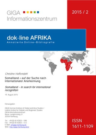 Herausgeber:
GIGA German Institute of Global and Area Studies /
Leibniz-Institut für Globale und Regionale Studien
GIGA Informationszentrum
Neuer Jungfernstieg 21
20354 Hamburg
Tel.: +49 (0) 40 42825 598
Fax: +49 (0) 40 42825 512
E-Mail: iz@giga-hamburg.de
Web: http://giga-hamburg.de/iz
-
A n n o t i e r t e O n l i n e – B i b l i o g r a f i e
Christine Hoffendahl
Somaliland auf der Suche nach
internationaler Anerkennung
Somaliland in search for international
recognition
19. August 2015
2015 / 2
ISSN
1611-1109
 