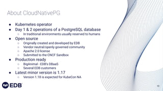 10
About CloudNativePG
● Kubernetes operator
● Day 1 & 2 operations of a PostgreSQL database
○ In traditional environments usually reserved to humans
● Open source
○ Originally created and developed by EDB
○ Vendor neutral/openly governed community
○ Apache 2.0 license
○ Submitted to the CNCF Sandbox
● Production ready
○ BigAnimal - EDB’s DBaaS
○ Several EDB customers
● Latest minor version is 1.17
○ Version 1.18 is expected for KubeCon NA
 
