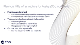 17
Plan your K8s infrastructure for PostgreSQL workloads
● First impressions last
○ K8s infrastructure often planned for stateless-only workloads
○ Common choice: database outside Kubernetes - DBaaS
● You can run databases inside Kubernetes
○ Fully leverage devops
○ Shared/Shared nothing architectures
○ Storage sector in K8s is growing fast
● Choose your storage wisely
○ Like you are used to in VMs and bare metal
 
