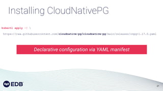 21
kubectl apply -f 
https://raw.githubusercontent.com/cloudnative-pg/cloudnative-pg/main/releases/cnpg-1.17.0.yaml
Installing CloudNativePG
Declarative conﬁguration via YAML manifest
 