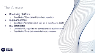 22
● Monitoring platform
○ CloudNativePG has native Prometheus exporters
● Log management
○ CloudNativePG makes sure all logs are in stdout and in JSON
● TLS certiﬁcates
○ CloudNativePG supports TLS connections and authentication
○ CloudNativePG can be integrated with cert-manager
There’s more
 