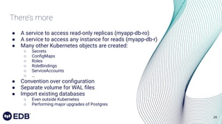 28
There’s more
● A service to access read-only replicas (myapp-db-ro)
● A service to access any instance for reads (myapp-db-r)
● Many other Kubernetes objects are created:
○ Secrets
○ ConﬁgMaps
○ Roles
○ RoleBindings
○ ServiceAccounts
○ …
● Convention over conﬁguration
● Separate volume for WAL ﬁles
● Import existing databases
○ Even outside Kubernetes
○ Performing major upgrades of Postgres
 