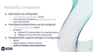 29
PostgreSQL conﬁguration
● Most GUCs are conﬁgurable
○ .postgresql.parameters section
○ Some cannot be changed (e.g. log_destination )
○ Some have defaults
● Host-Based Authentication can be conﬁgured
○ .postgresql.pg_hba section
○ By default:
■ Requires TLS authentication for streaming replicas
■ Fallback sets sha-256/md5 authentication
● CloudNativePG supports changes of conﬁguration
○ Reload
○ Rolling updates if restart is required
○ Update of standby sensitive parameters
 