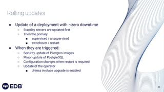34
Rolling updates
● Update of a deployment with ~zero downtime
○ Standby servers are updated ﬁrst
○ Then the primary:
■ supervised / unsupervised
■ switchover / restart
● When they are triggered:
○ Security update of Postgres images
○ Minor update of PostgreSQL
○ Conﬁguration changes when restart is required
○ Update of the operator
■ Unless in-place upgrade is enabled
 