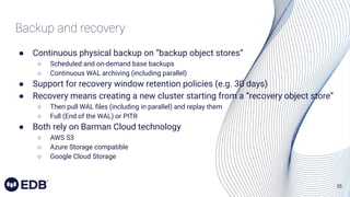 35
Backup and recovery
● Continuous physical backup on “backup object stores”
○ Scheduled and on-demand base backups
○ Continuous WAL archiving (including parallel)
● Support for recovery window retention policies (e.g. 30 days)
● Recovery means creating a new cluster starting from a “recovery object store”
○ Then pull WAL ﬁles (including in parallel) and replay them
○ Full (End of the WAL) or PITR
● Both rely on Barman Cloud technology
○ AWS S3
○ Azure Storage compatible
○ Google Cloud Storage
 