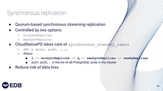 36
Synchronous replication
● Quorum-based synchronous streaming replication
● Controlled by two options:
○ minSyncReplicas
○ maxSyncReplicas
● CloudNativePG takes care of synchronous_standby_names
○ ANY q (pod1, pod2, ...)
○ Where:
■ 1 <= minSyncReplicas <= q <= maxSyncReplicas <= readyReplicas
■ pod1, pod2, ... is the list of all PostgreSQL pods in the cluster
● Reduce risk of data loss
 