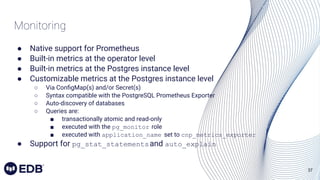 37
Monitoring
● Native support for Prometheus
● Built-in metrics at the operator level
● Built-in metrics at the Postgres instance level
● Customizable metrics at the Postgres instance level
○ Via ConﬁgMap(s) and/or Secret(s)
○ Syntax compatible with the PostgreSQL Prometheus Exporter
○ Auto-discovery of databases
○ Queries are:
■ transactionally atomic and read-only
■ executed with the pg_monitor role
■ executed with application_name set to cnp_metrics_exporter
● Support for pg_stat_statementsand auto_explain
 