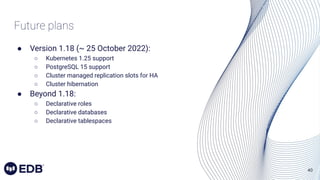 40
Future plans
● Version 1.18 (~ 25 October 2022):
○ Kubernetes 1.25 support
○ PostgreSQL 15 support
○ Cluster managed replication slots for HA
○ Cluster hibernation
● Beyond 1.18:
○ Declarative roles
○ Declarative databases
○ Declarative tablespaces
 