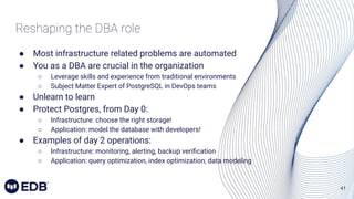 41
Reshaping the DBA role
● Most infrastructure related problems are automated
● You as a DBA are crucial in the organization
○ Leverage skills and experience from traditional environments
○ Subject Matter Expert of PostgreSQL in DevOps teams
● Unlearn to learn
● Protect Postgres, from Day 0:
○ Infrastructure: choose the right storage!
○ Application: model the database with developers!
● Examples of day 2 operations:
○ Infrastructure: monitoring, alerting, backup veriﬁcation
○ Application: query optimization, index optimization, data modeling
 