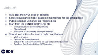 42
Join us!
● We adopt the CNCF code of conduct
● Simple governance model based on maintainers for the initial phase
● Public roadmap using GitHub Projects beta
● Start from the CONTRIBUTING.md ﬁle
○ GitHub issues and discussions primarily
○ Slack channel
○ Participate to the biweekly developer meetings
● Special instructions for source code contributions
○ Work in progress
○ Setup of the dev environment
○ Setup of the test environment to run E2E tests with kind and k3d
○ Developer Certiﬁcate of Origin (DCO) required
 
