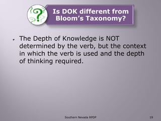 Is DOK different from
Bloom’s Taxonomy?
The Depth of Knowledge is NOT
determined by the verb, but the context
in which the verb is used and the depth
of thinking required.
Southern Nevada RPDP 19
 