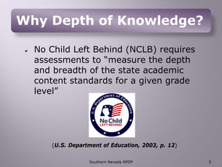 Why Depth of Knowledge?
No Child Left Behind (NCLB) requires
assessments to “measure the depth
and breadth of the state academic
content standards for a given grade
level”
(U.S. Department of Education, 2003, p. 12)
Southern Nevada RPDP 3
 