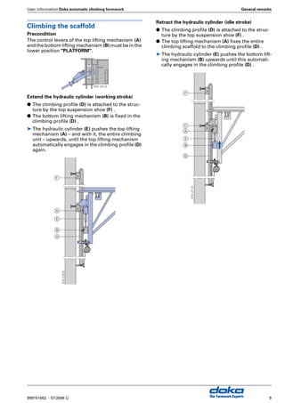User information Doka automatic climbing formwork General remarks
7999751002 - 07/2006 Ü The Formwork Experts
SKE 50 system
Load capacity: 5 tonnes per bracket
The SKE 50 system is the ideal solution for the
majority of climbing assignments. Because it is a
single-unit climbing scaffold, the brackets and auto-
matic climbers can be freely positioned.
Casting-section heights: up to 5.50 m
Formwork systems:
G FF20 and Top 50 timber-beam formwork
G Framax and Alu-Framax framed formwork
SKE 100 system
Load capacity: 10 tonnes per bracket
When exceptionally tough requirements are made
of the automatic climbing technology, the SKE 100
system really comes into its own - with its high 10t
load capacity and a platform system that allows
work to be carried out simultaneously at several
levels. The extremely strong brackets permit varia-
ble and – where needed – extra-wide cantilever cen-
tres.
Casting-section heights: up to 5.50 m
Formwork systems:
G FF20 and Top 50 timber-beam formwork
G Framax and Alu-Framax framed formwork
9751-254-01
9751-255-01
 