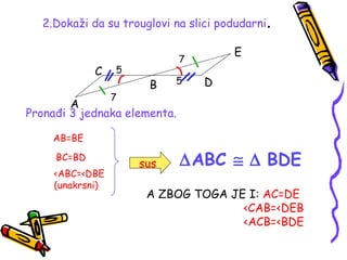 2.Dokaži da su trouglovi na slici podudarni.
A
B
C
D
E
7
7
5
5
Pronađi 3 jednaka elementa.
AB=BE
BC=BD
<ABC=<DBE
(unakrsni)
sus ∆ABC ≅ ∆ BDE
A ZBOG TOGA JE I: AC=DE
<CAB=<DEB
<ACB=<BDE
 