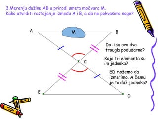 3.Merenju dužine AB u prirodi smeta močvara M.
Kako utvrditi rastojanje između A i B, a da ne pokvasimo noge?
A B
C
D
E
M
Da li su ova dva
trougla podudarna?
Koja tri elementa su
im jednaka?
ED možemo da
izmerimo. A čemu
je ta duž jednaka?
 