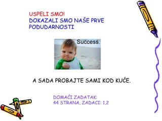 DOMAĆI ZADATAK:
44 STRANA, ZADACI: 1,2
USPELI SMO!
DOKAZALI SMO NAŠE PRVE
PODUDARNOSTI
A SADA PROBAJTE SAMI KOD KUĆE.
 
