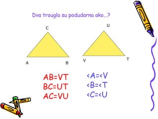 A B
C
V T
U
Dva trougla su podudarna ako...?
AB=VT
BC=UT
AC=VU
<A=<V
<B=<T
<C=<U
 