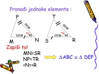 Pronađi jednake elemente :
M N
P
S R
T
12CM 12CM
15CM
15CM
45 45
Zapiši to!
MN=SR
NP=TR
<N=<R
∆ABC ≅ ∆ DEF
 