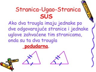 Stranica-Ugao-Stranica
SUS
Ako dva trougla imaju jednake po
dve odgovarajuće stranice i jednake
uglove zahvaćene tim stranicama,
onda su ta dva trougla
podudarna.
 