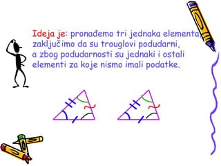 Ideja je: pronađemo tri jednaka elementa,
zaključimo da su trouglovi podudarni,
a zbog podudarnosti su jednaki i ostali
elementi za koje nismo imali podatke.
 