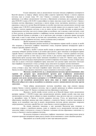 Сходно наведеном, како је дисциплински поступак поводом утврђивања одговорности
Вукотић Душана за повреду забране насиља вођен супротно правилима Закона о општем управном
поступку који се сходно члану 142. став 5.3акона о основама система образовања и васпитања
примењују и на вођење дисциплинског поступка у образованим установама, јер су расправе одржане
дана 20.04.2011.године и 04.10.2011.године вођене од стране лица која сходно члану 62.сгав 4. Закона о
основама система образовања и васпитања у школи немају статус наставника, васпитача и стручног
сарадника, и како је по захтеву Вукотић Душана за изузеће лица које води дисциплински поступак који
је одржан дана 31.08.2012.године решавало лице чије је изузеће тражио што је супротно члану 35. став
3.Закона о општем управном поступку и што је након захтева за изузеће наставио да врши радње у
дисциплинском поступку тако што је узимао изјаве од оштећеног, као и сведока у овом поступку, а које
су биле одлучне за доношење решења о утврђивању његове дисциплинске одговорности, као и што је
удаљио Вукотић Душана са расправе, а да га претходно није упозорио и предочио правне последице
такве мере, и како га није позвао да постави свог пуномоћника, поступио је супротно члану 34., 35. и
100.закона о општем управном поступку, донето је решење како је наведено.
Жалба на решење не одлаже извршење.
Против наведеног решења жалилац је благовремено изјавио жалбу и допуну те жалбе
због погрешно и непотпуно утврђеног чињеничног стања, погрешне примене материјалног права и
повреда одредаба управног поступка.
Жалилац у жалби и допуни жалбе сматра да првостепени орган као правни основ за
доношење побијаног решења позива се на сасвим друге разлоге, друге чињенице и материјално правне
одредбе Закона о основама система образовања и васпитања и Закона о општем управном поступку,
које су сасвим супротне од оних које је у свом захтеву и два додатка навео именовани и самим тим
првостепени орган одлучује мимо својих законских овлашћења из члана 271. Закона о раду, којим се
утврђује да ће инспектор рада својим решењем одложити извршење послодавца о отказу уговора о раду
само ако се ради о очигледно повређеном праву запосленог или уколико право запосленог очигледно
није повређено тим решењем о отказ у уговора о раду нема места за усвајање захтева именованог.
У конкретном случају, првостепени орган је донео побијано решење и ако решењем о
отказу уговора о раду није очигледно повређено право запосленог ставио се у улогу суда, што по
Закону он нема у овом предмету чињенично стање је погрешно и непотпуно утврђено.
Жалилац у жалби истиче да, у дисциплинском поступку против именованог, нису
одржане три расправе пред дисциплинским органом ради утврђивања дисциплинске
одговорности за повреду забране како се то наводи у образложењу ожалбеног решења, јер је
одржана само једна дисциплинска расправа и то 31.08.2012.године и ту дисциплинску расправу
водило је као овлашћени дисциплински орган лице, којег је својим закључком овластио
Школски одбор и исто лице је овлашћено за доношење одлуке у дисциплинском поступку против
запосленог.
Током вођења дисциплинског поступка овлашћено лице, није учинило ниједну
повреду Закона о општем управном поступку, чије се одредбе примењују на вођење дисциплинског
поступка, сходно члана 142. Закона о основама система образовања и васпитања.
Жалилац у жалби између осталог истиче да је Вукотић Душан током дисциплинске
расправе одржане 3 1.08.2012.године пред дисциплинским органом, тражио изузеће лица које води
дисциплински поступак, који је одбијен од стране овлашћеног лица, јер исти није дат у складу како је
то предвиђено члану 34 Закона о општем управном поступку. Стога, ни провстепени орган у
образложењу ожалбеног решења није имао упориште у поменутом Закону и изнетим чињеницама за
тврдњу да је овлашћено лице које је водило дисциплински поступак против запосленог повредило
својим радњама у поступку одредбе било ког члана Закона о општем управном поступку.
На основу наведених чињеница, а које надлежни Инспектор рада погрешно и
непотпуно утврдио у ожалбеном решењу, може се утврдити да је дисциплински поступак против
запосленог вођен у потпуности у складу са Законом о основама система образовања и васпитања и у
складу са Законом о општем управном поступку.
На подлози погрешно и непотпуно утврђеног чињеничног стања првостепени орган је
погрешно применио материјално право када је усвојио захтев именованог и донео ожалбено решење.
Предлажемо да се жалба усвоји из свих горе наведених разлога
 
