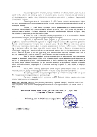 По разматрању списа предмета, навода у жалби и ожалбеног решења, оцењено је да
жалбу треба одбити, јер наводи у жалби и чињенично стање из списа предмета не дају основа за
другачије решење ове управне ствари и при том су прихваћени разлози који су наведени у образложењу
првостепеног решења.
Првостепени орган је у складу са чл. 8. и 125. Закона о општем управном поступку у
поступку доношења ожалбеног решења утврдио све одлучне чињенице и околности које су од значаја за
доношење решења.
Чланом 142. став 8 Закона о основама система образовања и васпитања прописано је да
покретање дисциплинског поступка за повреду забране застарева у року од 1 године од дана када је
учињена повреда забране, а у ставу 9. прописано је да вођење дисциплинског поступак застарева у року
од 2 године од покретања дисциплинског поступка.
У члану 142. став 5. наведеног закона је прописано да се на остала питања вођења
дисциплинског поступка, сходно примењују правила управног поступка
Правилно је првостепени орган утврдио да је дисциплински поступак поводом
утврђивања одговорности Вукотић Душана за повреду забране насиља вођен супротно правилима
Закона о општем управном поступку који се сходно члану 142. став 5.3акона о основама система
образовања и васпитања примењују и на вођење дисциплинског поступка у образованим установама,
јер су расправе вођене од стране лица која сходно члану б2.став 4. Закона о основама система
образовања и васпитања у школи немају статус наставника, васпитача и стручног сарадника, и да је по
захтеву Вукотић Душана за изузеће лица које води дисциплински поступак решавало лице чије је
изузеће тражио што је супротно члану 35. став 3.Закона о општем управном поступку.
Како је предмет ожалбеног решења одлагање одлуке послодавца о престанку радног
односа до доношења правоснажне одлуке суда у радном спору, оцена ваљаности или оправданости
разлога за отказ уговора о раду, а посебно оних које се односе на садржину повреде, њену тежину и
последице, као и кривицу запосленог, као и о наводима из жалбе и евентуалним спорним питањима,
према наводима жалиоца, мериторно ће у доказном поступку одлучити суд пред којим је покренут
радни спор.
Дакле, према схватању другостеног орана, имајући у виду напред изнето као и списе
предмета, оцењено је да је инспектор рада правилно поступио када је донео наведено решење.
У поступку доношења овог решења разматрани су и остали наводи у жалби, али су они
без утицаја на другачије решење у овој правној ствари.
На основу напред изнетог, применом чл. 230. Закона о општем управном поступку,
решено је као у диспозитиву решења.
Упутство о правном средству; Ово решење је коначно у управном поступку и против њега жалба
није допуштена, нити се може покренути управни спор, сагласно одредби члана 272. став 4. Закона о
раду.
 