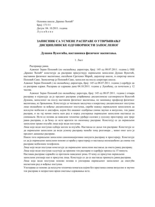 Основна школа „Бранко Ћопић"
Број: 171/11
Датум: 04. 10.2011. година
Л у к и ћ е в о
ЗАПИСНИК СА УСМЕНЕ РАСПРАВЕ О УТВРЂИВАЊУ
ДИСЦИПЛИНСКЕ ОДГОВОРНОСТИ ЗАПОСЛЕНОГ
Душана Вукотића, наставника физичког васпитања.
1. Лист
Расправаје јавна.
Адвокат Зоран Поповић (по овлашћењу директора, број: 145 од 08.07.2011. године.), ОШ
„Бранко Ћопић" констатује да расправи присуствују окривљени запослени Душан Вукотић,
наставник физичког васпитања; оштећени Сретенко Марић, директор школе, и секретар школе
Поповић Саво. Записничар је Поповић Саво, запослен на послу секретара школе.
Адвокат Зоран Поповић ( по овлашћењу директора, број: 145 од 08.07.2011. године.) одређује да
се расправа одржи. Расправа се одржава дана 04.10.2011. године у Лукићеву, са почетком у 12
часова.
Адвокат Зоран Поповић (по овлашћењу дирктора, број: 145 од 08.07.2011. године.) отвара
расправу и изјављује да је предмет расправе утврђивање дисциплинске одговорности Вукотић
Душана, запосленог на послу наставник физичког васпитања, по занимању професор физичког
васпитања, из Зрењанина. Констатује се читањем закључка о покретању дисциплинског поступка
лице овлашћено за вођење дисциплинског поступка, скреће пажњу окривљеном запосленом да
искључи мобилни и диктафон, којим без икаквог одобрења снима звучно и визуелно, ток јавне
расправ, и на тај начин омета њен рад и поред упозерења окривљени запослени наставља са
снимањем. Исти се позива да наведене техничке уређаје одложи у суседну просторију док траје
јавна расправа, а да ћему се исте вратити по окончању расправе. Констатуј се да окривљени
запослени тражи изузеће лица које води поступак.
Лице које води поступак одбија захтев за изузеће. Наставља се даљи ток расправе: Констатује се
да окривљени запослени да води усмену расправу намеће тему разговора ., мимо оног што је
предмет данашње расправе.
Након тога окривљени запослени самоиницијативно напушта расправу и просторију. Констатује
се да је окривљени запослени поново се враћа у просторију и наставља неовлашћено да снима ток
расправе мобилним телефоном.
Лице које води поступак констатује да окривљени запослени наставља да омета јавну расправу.
Лице које води поступак одлучује да прекине ток распарве и одређује прекид од 15 минута.
Наставак расправе одржаће се протеком наведеног рока. О чему се присутни окривљени
запослени упознаје као и присутна лица. Констаује се да се наставља пркинута јавна расправа.
Лице које води поступак поново позива и упозорава окривљеног запосленог да омогући
несметани рад и вођење поступка.
Упозорава се поново да искључи техничка помагала којим без престанка снима визуелно и звучно
ток расправе и непрестано врши ометање одржавања исте.
 