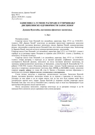 Основна школа „Бранко Ћопић"
Број: 89/11
Датум: 20.04.2011. година
Л у к и ћ е в о
ЗАПИСНИК СА УСМЕНЕ РАСПРАВЕ О УТВРЂИВАЊУ
ДИСЦИПЛИНСКЕ ОДГОВОРНОСТИ ЗАПОСЛЕНОГ
Душана Вукотића, наставника физичког васпитања.
1. Лист
Расправа је јавна.
Секретар школе Саво Поповић (по овлашћењу директора, број: 87/11 од 15.04.2011.
године.), ОШ „Бранко Ћопић" констатује да расправи присуствују окривљени запослени
Душан Вукотић, наставник физичког васпитања; сведок Даринка Панић, административни
радник - рачуновођа и секретар школе Поповић Саво, што значи сва позвана лица. Записничар
је Даринка Панић, запослен на послу административни радник - рачуновођа.
Секретар школе Саво Поповић ( по овлашћењу директора, број: 87/11 од 15.04.2011. године.)
одређује да се расправа одржи. Расправа се одржава дана 20.04.2011. године у Лукићеву, са
почетком у 10 часова 10 минута.
Секретар школе Саво Поповић ( по овлашћењу дирктора, број: 87/11 од 15.04.2011.
године.) отвара расправу и изјављује да је предмет расправе утврђивање дисциплинске
одговорности Вукотић Душана, запосленог на послу наставник физичког васпитања, по
занимању професор физичког васпитања, из Зрењанина , улица Булевар В. Влаховића бр.7/15,
рођеног 15.08.1954. године у Власеница, брачно стање : ожењен. Такође изјављује да је према
закључку о покретању дисциплинског поступка, број: 219/10, од 22.11.2011. године, запослени
извршио повреду забране из члана 45, став 2. Закона о Основама система образовања и
васпитања под називом Забрана насиља, злостављања и занемаривања.
Следи читање закључка о покретању дисциплинског поступка. Запослени Вукотић
Душан, наставник физичког васпитања позван да се изјасни о наводима из закључка, а
упозорен да има право и да не изјави ништа, али да све што буде изјавио може бити
употребљено против њега, изјави: Душан Вукотић је затражио изузеће секретара школе
Поповић Саве због тога што је Поповић Саво у процесу који се води код Прекршајног Суда
против Вукотић Душана сведок против њега
После саслушања запосленог, секретар констатује да се расправа отказује и да ће
накнадно бити саопштен датум одржавање нове усмене расправе.
 