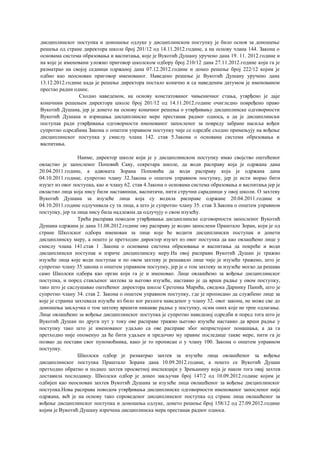 дисциплинског поступка и доношење одлуке у дисциплинском поступку је било основ за доношење
решења од стране директора школе број 201/12 од 14.11.2012.године, а на основу члана 144. Закона о
основама система образовања и васпитања, које је Вукотић Душану уручено дана 19. 11. 2012.године и
на које је именовани уложио приговор школском одбору број 210/12 дана 27.11.2012.године који га је
разматрао на својој седници одржаној дана 07.12.2012.године и донео решење број 222/12 којим је
одбио као неоснован приговор именованог. Наведено решење је Вукотић Душану уручено дана
13.12.2012.године када је решење директора постало коначно и са наведеним датумом је именованом
престао радни однос.
Сходно наведеном, на основу констатованог чињеничног стања, утврђено је даје
коначним решењем директора школе број 201/12 од 14.11.2012.године очигледно повређено право
Вукотић Душана, јер је донето на основу коначног решења о утврђивању дисциплинске одговорности
Вукотић Душана и изрицања дисциплинске мере престанак радног односа, а да је дисциплински
поступак ради утврђивања одговорности именованог запосленог за повреду забране насиља вођен
супротно одредбама Закона о општем управном поступку чије се одредбе сходно примењују на вођење
дисциплинског поступка у смислу члана 142. став 5.3акона о основама система образовања и
васпитања.
Наиме, директор школе који је у дисциплинском поступку имао својство оштећеног
овластио је запосленог Поповић Саву, секретара школе, да води расправу која је одржана дана
20.04.2011.године, а адвоката Зорана Поповића да води расправу која је одржана дана
04.10.2011.године, супротно члану 32.3акона о општем управном поступку, јер је исти морао бити
изузет из овог поступка, као и члану 62. став 4.3акона о основама система образовања и васпитања јер је
овластио лица која нису били наставници, васпитачи, нити стручни сарадници у овој школи. О захтеву
Вукотић Душана за изузеће лица која су водила расправе одржане 20.04.2011.године и
04.10.2011.године одлучивала су та лица, а што је супротно члану 35. став З.Закона о општем управном
поступку, јер та лица нису била надлежна да одлучују о свом изузећу.
Трећа расправа поводом утврђивања дисциплинске одговорности запосленог Вукотић
Душана одржана је дана 31.08.2012.године ову расправу је водио запослени Праштало Зоран, који је од
стране Школског одбора именован за лице које ће водити дисциплински поступак и донети
дисциплинску меру, а пошто је претходно директор изузет из овог поступка да као овлашћено лице у
смислу члана 141.став 1 .Закона о основама система образовања и васпитања да покреће и води
дисциплински поступак и изриче дисциплинску меру.На овој расправи Вукотић Душан је тражио
изузеће лица које води поступак и по овом захтеву је решавало лице чије је изузеће тражено, што је
супротно члану 35.закона о општем управном поступку, јер је о том захтеву за изузеће могао да решава
само Школски одбора као орган који га је и именовао. Лице овлашћено за вођење дисциплинског
поступка, и поред стављеног захтева за његово изузеће, наставио је да врши радње у овом поступку,
тако што је саслушавао оштећеног директора школе Сретенка Марића, сведока Даринку Панић, што је
супротно члану 34. став 2. Закона о општем управном поступку, где је прописано да службено лице за
које је странка захтевала изузеће из било ког разлога наведеног у члану 32. овог закона, не може све до
доношења закључка о том захтеву вршити никакве радње у поступку, осим оних које не трпе одлагање.
Лице овлашћено за вођење дисциплинског поступка је супротно наведеној одредби и поред тога што је
Вукотић Душан по други пут у току ове расправе тражио његово изузеће наставио да врши радње у
поступку тако што је именованог удаљио са ове расправе због непристојног понашања, а да га
претходно није опоменуо да ће бити удаљен и предочио му правне последице такве мере, нити га је
позвао да постави свог пуномоћника, како је то прописан о у члану 100. Закона о општем управном
поступку.
Школски одбор је разматрао захтев за изузеће лица овлашћеног за вођење
дисциплинског поступка Праштало Зорана дана 10.09.2012.године, а пошто се Вукотић Душан
претходно обратио и поднео захтев просветној инспекцији у Зрењанину која је након тога овај захтев
доставила послодавцу. Школски одбор је донео закључак број 147/2 од 10.09.2012.године којим је
одбијен као неоснован захтев Вукотић Душана за изузеће лица овлашћеног за вођење дисциплинског
поступка.Нова расправа поводом утврђивања дисциплинске одговорности именованог запосленог није
одржана, већ је на основу тако спроведеног дисциплинског поступка од стране лица овлашћеног за
вођење дисциплинског поступка и доношења одлуке, донето решење број 158/12 од 27.09.2012.године
којим је Вукотић Душану изречена дисциплинска мера престанак радног односа.
 