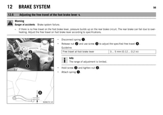 12 BRAKE SYSTEM 98
12.6 Adjusting the free travel of the foot brake lever
Warning
Danger of accidents Brake system failure.
– If there is no free travel on the foot brake lever, pressure builds up on the rear brake circuit. The rear brake can fail due to over-
heating. Adjust the free travel on foot brake lever according to specifications.
S00672-10
– Disconnect spring .
– Release nut  and use screw  to adjust the specified free travel .
Guideline
Free travel at foot brake lever 3… 5 mm (0.12… 0.2 in)
Info
The range of adjustment is limited.
– Hold screw  and tighten nut .
– Attach spring .
 