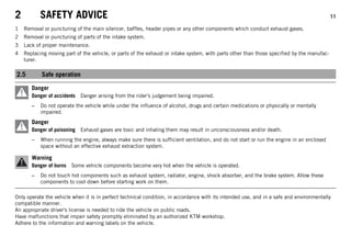 2 SAFETY ADVICE 11
1 Removal or puncturing of the main silencer, baffles, header pipes or any other components which conduct exhaust gases.
2 Removal or puncturing of parts of the intake system.
3 Lack of proper maintenance.
4 Replacing moving part of the vehicle, or parts of the exhaust or intake system, with parts other than those specified by the manufac-
turer.
2.5 Safe operation
Danger
Danger of accidents Danger arising from the rider's judgement being impaired.
– Do not operate the vehicle while under the influence of alcohol, drugs and certain medications or physically or mentally
impaired.
Danger
Danger of poisoning Exhaust gases are toxic and inhaling them may result in unconsciousness and/or death.
– When running the engine, always make sure there is sufficient ventilation, and do not start or run the engine in an enclosed
space without an effective exhaust extraction system.
Warning
Danger of burns Some vehicle components become very hot when the vehicle is operated.
– Do not touch hot components such as exhaust system, radiator, engine, shock absorber, and the brake system. Allow these
components to cool down before starting work on them.
Only operate the vehicle when it is in perfect technical condition, in accordance with its intended use, and in a safe and environmentally
compatible manner.
An appropriate driver's license is needed to ride the vehicle on public roads.
Have malfunctions that impair safety promptly eliminated by an authorized KTM workshop.
Adhere to the information and warning labels on the vehicle.
 