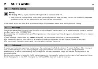 2 SAFETY ADVICE 12
2.6 Protective clothing
Warning
Risk of injury Missing or poor protective clothing presents an increased safety risk.
– Wear protective clothing (helmet, boots, gloves, pants and jacket with protectors) every time you ride the vehicle. Always wear
protective clothing that is in good condition and meets the legal requirements.
In the interest of your own safety, KTM recommends that you only operate the vehicle while wearing protective clothing.
2.7 Work rules
Special tools are necessary for certain tasks. The tools are not contained in the vehicle but can be ordered under the number in parenthe-
ses. E.g.: bearing puller (15112017000)
During assembly, non-reusable parts (e.g. self-locking screws and nuts, seals and seal rings, O-rings, pins, lock washers) must be replaced
by new parts.
In some instances, a thread locker (e.g. Loctite®) is required. The manufacturer instructions for use must be followed.
After disassembly, clean the parts that are to be reused and check them for damage and wear. Change damaged or worn parts.
After you complete the repair or service work, check the operating safety of the vehicle.
2.8 Environment
If you use your motorcycle responsibly, you can ensure that problems and conflicts do not occur. To protect the future of the motorcycle
sport, make sure that you use your motorcycle legally, display environmental consciousness, and respect the rights of others.
When disposing of used oil, other operating and auxiliary fluids, and used components, comply with the laws and regulations of the
respective country.
Because motorcycles are not subject to the EU regulations governing the disposal of used vehicles, there are no legal regulations that per-
tain to the disposal of an end-of-life motorcycle. Your authorized KTM dealer will be glad to advise you.
 