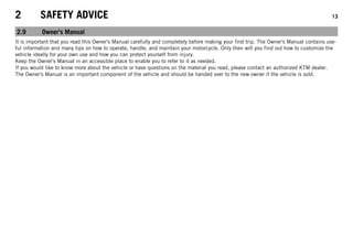 2 SAFETY ADVICE 13
2.9 Owner's Manual
It is important that you read this Owner's Manual carefully and completely before making your first trip. The Owner's Manual contains use-
ful information and many tips on how to operate, handle, and maintain your motorcycle. Only then will you find out how to customize the
vehicle ideally for your own use and how you can protect yourself from injury.
Keep the Owner's Manual in an accessible place to enable you to refer to it as needed.
If you would like to know more about the vehicle or have questions on the material you read, please contact an authorized KTM dealer.
The Owner's Manual is an important component of the vehicle and should be handed over to the new owner if the vehicle is sold.
 
