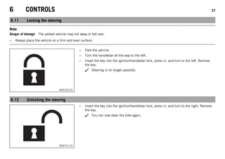 6 CONTROLS 27
6.11 Locking the steering
Note
Danger of damage The parked vehicle may roll away or fall over.
– Always place the vehicle on a firm and even surface.
400732-01
– Park the vehicle.
– Turn the handlebar all the way to the left.
– Insert the key into the ignition/handlebar lock, press in, and turn to the left. Remove
the key.
Steering is no longer possible.
6.12 Unlocking the steering
400731-01
– Insert the key into the ignition/handlebar lock, press in, and turn to the right. Remove
the key.
You can now steer the bike again.
 