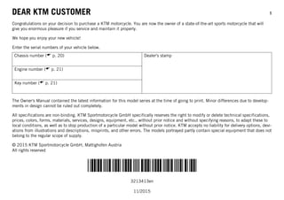 DEAR KTM CUSTOMER 1
*3213413en*
3213413en
11/2015
DEAR KTM CUSTOMER
Congratulations on your decision to purchase a KTM motorcycle. You are now the owner of a state-of-the-art sports motorcycle that will
give you enormous pleasure if you service and maintain it properly.
We hope you enjoy your new vehicle!
Enter the serial numbers of your vehicle below.
Chassis number ( p. 20) Dealer's stamp
Engine number ( p. 21)
Key number ( p. 21)
The Owner's Manual contained the latest information for this model series at the time of going to print. Minor differences due to develop-
ments in design cannot be ruled out completely.
All specifications are non-binding. KTM Sportmotorcycle GmbH specifically reserves the right to modify or delete technical specifications,
prices, colors, forms, materials, services, designs, equipment, etc., without prior notice and without specifying reasons, to adapt these to
local conditions, as well as to stop production of a particular model without prior notice. KTM accepts no liability for delivery options, devi-
ations from illustrations and descriptions, misprints, and other errors. The models portrayed partly contain special equipment that does not
belong to the regular scope of supply.
© 2015 KTM Sportmotorcycle GmbH, Mattighofen Austria
All rights reserved
 