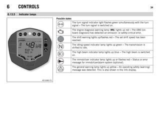 6 CONTROLS 34
6.13.5 Indicator lamps
401686-01
Possible states
The turn signal indicator light flashes green simultaneously with the turn
signal – The turn signal is switched on.
The engine diagnosis warning lamp (MIL) lights up red – The OBD (on-
board diagnosis) has detected an emission- or safety-critical error.
The shift warning lights up/flashes red – The set shift speed has been
reached.
The idling speed indicator lamp lights up green – The transmission is
shifted to idle.
The high beam indicator lamp lights up blue – The high beam is switched
on.
The immobilizer indicator lamp lights up or flashes red – Status or error
message for immobilizer/alarm system (optional).
The general warning lamp lights up yellow – An operating safety (warning)
message was detected. This is also shown in the info display.
 