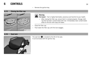 6 CONTROLS 51
– Remove the ignition key.
6.15 Closing the filler cap
B00711-01
Warning
Fire hazard Fuel is highly flammable, poisonous and harmful to your health.
– After closing the filler cap, ensure that it is locked properly. Change cloth-
ing that has been contaminated with fuel. Immediately clean contaminated
areas on the skin with soap and water.
– Close the filler cap.
– Push down the filler cap until the lock engages.
6.16 Seat lock
B00712-01
The seat lock  is located to the left of the seat.
It can be locked with the ignition key.
 