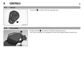 6 CONTROLS 52
6.17 Tool set
B00758-10
The tool set  is located under the passenger seat.
6.18 Grab handles
B00717-10
The grab handles  are used for moving the motorcycle around.
If you carry a passenger, the passenger can hold onto the grab handles during the trip.
 