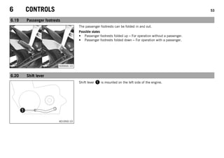 6 CONTROLS 53
6.19 Passenger footrests
S00666-10
The passenger footrests can be folded in and out.
Possible states
• Passenger footrests folded up – For operation without a passenger.
• Passenger footrests folded down – For operation with a passenger.
6.20 Shift lever
401950-10
Shift lever  is mounted on the left side of the engine.
 