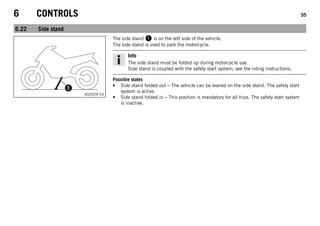 6 CONTROLS 55
6.22 Side stand
402029-10
The side stand  is on the left side of the vehicle.
The side stand is used to park the motorcycle.
Info
The side stand must be folded up during motorcycle use.
Side stand is coupled with the safety start system; see the riding instructions.
Possible states
• Side stand folded out – The vehicle can be leaned on the side stand. The safety start
system is active.
• Side stand folded in – This position is mandatory for all trips. The safety start system
is inactive.
 