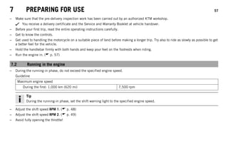 7 PREPARING FOR USE 57
– Make sure that the pre-delivery inspection work has been carried out by an authorized KTM workshop.
You receive a delivery certificate and the Service and Warranty Booklet at vehicle handover.
– Before your first trip, read the entire operating instructions carefully.
– Get to know the controls.
– Get used to handling the motorcycle on a suitable piece of land before making a longer trip. Try also to ride as slowly as possible to get
a better feel for the vehicle.
– Hold the handlebar firmly with both hands and keep your feet on the footrests when riding.
– Run the engine in. ( p. 57)
7.2 Running in the engine
– During the running-in phase, do not exceed the specified engine speed.
Guideline
Maximum engine speed
During the first: 1,000 km (620 mi) 7,500 rpm
Tip
During the running-in phase, set the shift warning light to the specified engine speed.
– Adjust the shift speed RPM 1. ( p. 48)
– Adjust the shift speed RPM 2. ( p. 49)
– Avoid fully opening the throttle!
 