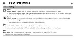 8 RIDING INSTRUCTIONS 61
8.2 Starting
Danger
Danger of poisoning Exhaust gases are toxic and inhaling them may result in unconsciousness and/or death.
– When running the engine, always make sure there is sufficient ventilation, and do not start or run the engine in an enclosed
space without an effective exhaust extraction system.
Caution
Danger of accidents If the vehicle is operated with a discharged battery or without a battery, electronic components and safety
equipment may be damaged.
– Never operate the vehicle with a discharged battery or without a battery.
Note
Engine failure Unfiltered intake air has a negative effect on the service life of the engine.
– Never operate the vehicle without an air filter as dust and dirt will enter the engine and lead to increased wear.
Note
Engine failure High engine speeds in cold engines have a negative effect on the service life of the engine.
– Always warm up the engine at low engine speeds.
 