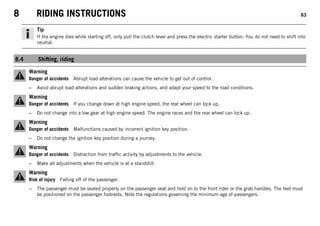 8 RIDING INSTRUCTIONS 63
Tip
If the engine dies while starting off, only pull the clutch lever and press the electric starter button. You do not need to shift into
neutral.
8.4 Shifting, riding
Warning
Danger of accidents Abrupt load alterations can cause the vehicle to get out of control.
– Avoid abrupt load alterations and sudden braking actions, and adapt your speed to the road conditions.
Warning
Danger of accidents If you change down at high engine speed, the rear wheel can lock up.
– Do not change into a low gear at high engine speed. The engine races and the rear wheel can lock up.
Warning
Danger of accidents Malfunctions caused by incorrect ignition key position.
– Do not change the ignition key position during a journey.
Warning
Danger of accidents Distraction from traffic activity by adjustments to the vehicle.
– Make all adjustments when the vehicle is at a standstill.
Warning
Risk of injury Falling off of the passenger.
– The passenger must be seated properly on the passenger seat and hold on to the front rider or the grab handles. The feet must
be positioned on the passenger footrests. Note the regulations governing the minimum age of passengers.
 