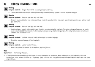 8 RIDING INSTRUCTIONS 64
Warning
Danger of accidents Danger of accidents caused by dangerous driving.
– Comply with traffic regulations and ride defensively and foresightedly to detect sources of danger early on.
Warning
Danger of accidents Reduced road grip with cold tires.
– On every journey, take the first miles carefully at moderate speed until the tires reach operating temperature and optimal road
grip is ensured.
Warning
Danger of accidents Reduced road grip with new tires.
– New tires have a smooth rolling surface and therefore cannot provide full road grip. The entire rolling surface must be rough-
ened in the first 200 kilometers (124.3 miles) by moderate riding at alternating angles. The full grip levels are not achieved
until the tires have been run in.
Warning
Danger of accidents Unstable handling characteristics due to slipped baggage.
– Check the way your baggage is fixed regularly.
Warning
Danger of accidents Lack of roadworthiness.
– After a fall, check the vehicle as usual before preparing for use.
Note
Engine failure Overheating of engine.
– If the coolant temperature warning lamp lights up, stop and switch off the engine. Allow the engine to cool down and check the
coolant level in the radiator, and top up if necessary. If you continue with the coolant temperature warning lamp alight, you may have
engine failure.
 