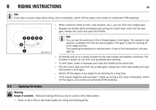 8 RIDING INSTRUCTIONS 65
Info
If you hear unusual noises while riding, stop immediately, switch off the engine and contact an authorized KTM workshop.
401950-11
– When conditions allow (incline, road situation, etc.), you can shift into a higher gear.
– Release the throttle while simultaneously pulling the clutch lever, shift into the next
gear, release the clutch and open the throttle.
Info
You can see the positions of the 6 forward gears in the figure. The neutral or idle
position is between the first and second gears. First gear is used for starting off
or for steep inclines.
The operating temperature is reached when 4 bars of the temperature indicator
light up.
– Accelerate only up to a speed suitable for the road surface and weather conditions. Par-
ticularly in bends, do not shift, and accelerate very carefully.
– To shift down, brake if necessary and close the throttle at the same time.
– Pull the clutch lever and shift into a lower gear, release the clutch lever slowly and open
the throttle or shift again.
– Switch off the engine if you expect to be standing for a long time.
– If the engine diagnosis warning lamp lights up during a trip, stop immediately, switch
off the engine, and contact an authorized KTM workshop.
8.5 Applying the brakes
Warning
Danger of accidents Reduced braking efficiency due to a wet or dirty brake system.
– Clean or dry a dirty or wet brake system by riding and braking gently.
 