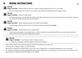 8 RIDING INSTRUCTIONS 66
Warning
Danger of accidents Reduced braking efficiency caused by spongy pressure point of front or rear brake.
– Check the brake system and do not continue riding. (Your authorized KTM workshop will be glad to help.)
Warning
Danger of accidents Failure of brake system.
– If the foot brake lever is not released, the brake linings drag continuously. The rear brake may fail due to overheating. Take your
foot off the foot brake lever when you are not braking.
Warning
Danger of accidents Longer stopping distance due to higher overall weight.
– Take the longer stopping distance into account when carrying a passenger and baggage.
Warning
Danger of accidents Delayed brake action on salted roads.
– There may be salt deposits on the brake discs. In order to restore the normal braking efficiency, you will need to remove the
deposits from the discs by carefully applying the brakes.
Warning
Danger of accidents If you brake too hard, the wheels can lock.
– Adapt your braking to the traffic situation and the road conditions.
– When braking, release the throttle and apply the front and rear brakes at the same time.
– On sandy, wet, or slippery surfaces, use the rear brake.
– Braking should always be completed before you go into a bend. Change down to a lower gear appropriate to your road speed.
– On long downhill stretches, use the braking effect of the engine. Change down one or two gears, but do not over rev the engine. In this
way, you have to brake far less and the brakes do not overheat.
 
