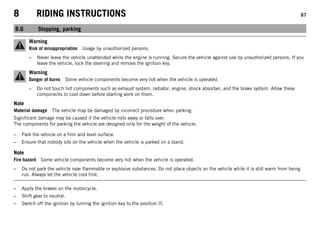 8 RIDING INSTRUCTIONS 67
8.6 Stopping, parking
Warning
Risk of misappropriation Usage by unauthorized persons.
– Never leave the vehicle unattended while the engine is running. Secure the vehicle against use by unauthorized persons. If you
leave the vehicle, lock the steering and remove the ignition key.
Warning
Danger of burns Some vehicle components become very hot when the vehicle is operated.
– Do not touch hot components such as exhaust system, radiator, engine, shock absorber, and the brake system. Allow these
components to cool down before starting work on them.
Note
Material damage The vehicle may be damaged by incorrect procedure when parking.
Significant damage may be caused if the vehicle rolls away or falls over.
The components for parking the vehicle are designed only for the weight of the vehicle.
– Park the vehicle on a firm and level surface.
– Ensure that nobody sits on the vehicle when the vehicle is parked on a stand.
Note
Fire hazard Some vehicle components become very hot when the vehicle is operated.
– Do not park the vehicle near flammable or explosive substances. Do not place objects on the vehicle while it is still warm from being
run. Always let the vehicle cool first.
– Apply the brakes on the motorcycle.
– Shift gear to neutral.
– Switch off the ignition by turning the ignition key to the position .
 